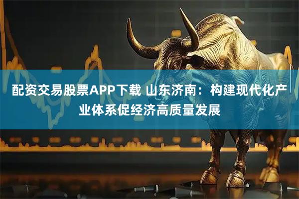 配资交易股票APP下载 山东济南：构建现代化产业体系促经济高质量发展
