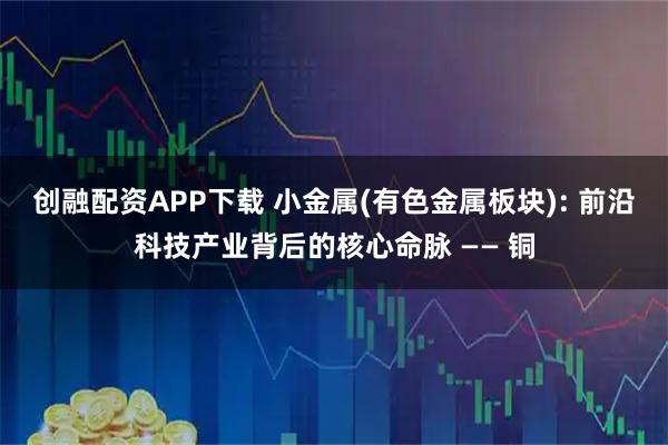 创融配资APP下载 小金属(有色金属板块): 前沿科技产业背后的核心命脉 —— 铜