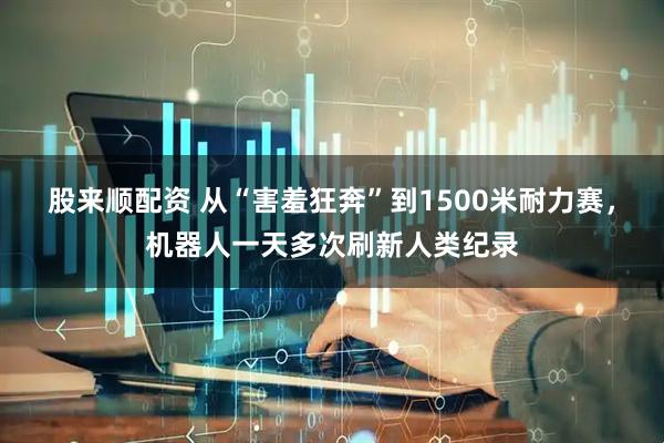 股来顺配资 从“害羞狂奔”到1500米耐力赛，机器人一天多次刷新人类纪录
