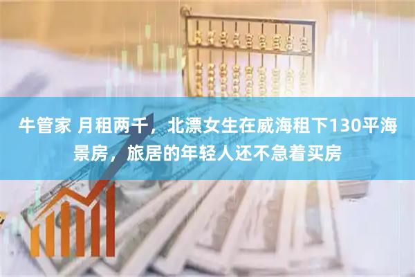 牛管家 月租两千，北漂女生在威海租下130平海景房，旅居的年轻人还不急着买房